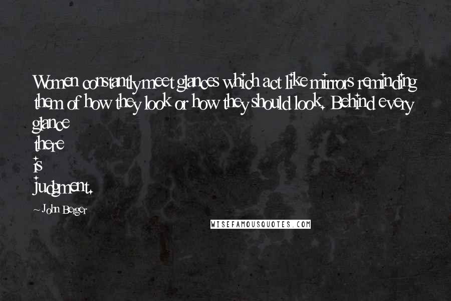 John Berger Quotes: Women constantly meet glances which act like mirrors reminding them of how they look or how they should look. Behind every glance there is judgment.