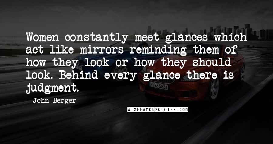 John Berger Quotes: Women constantly meet glances which act like mirrors reminding them of how they look or how they should look. Behind every glance there is judgment.