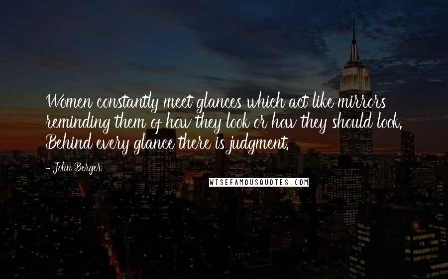 John Berger Quotes: Women constantly meet glances which act like mirrors reminding them of how they look or how they should look. Behind every glance there is judgment.