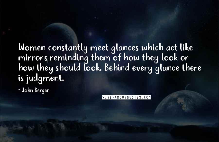 John Berger Quotes: Women constantly meet glances which act like mirrors reminding them of how they look or how they should look. Behind every glance there is judgment.