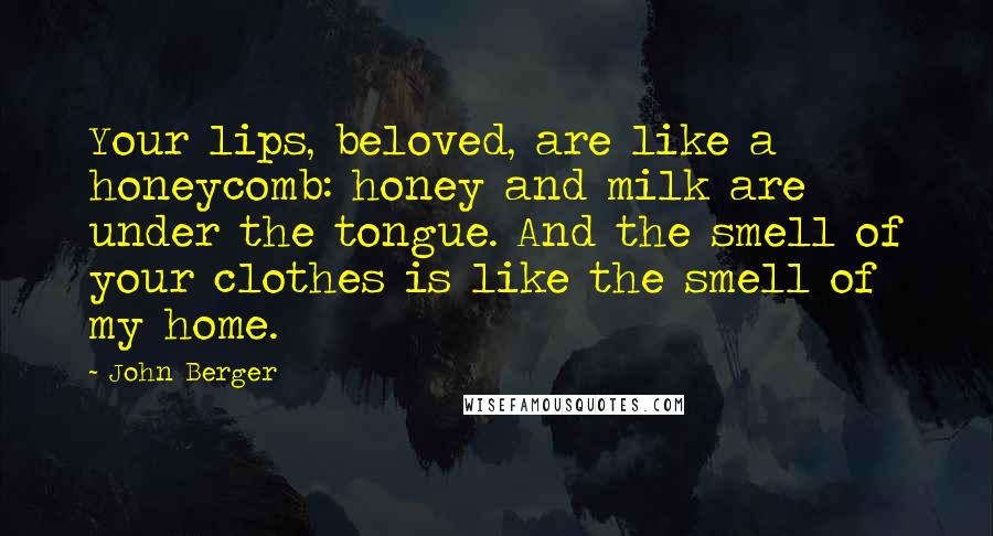 John Berger Quotes: Your lips, beloved, are like a honeycomb: honey and milk are under the tongue. And the smell of your clothes is like the smell of my home.