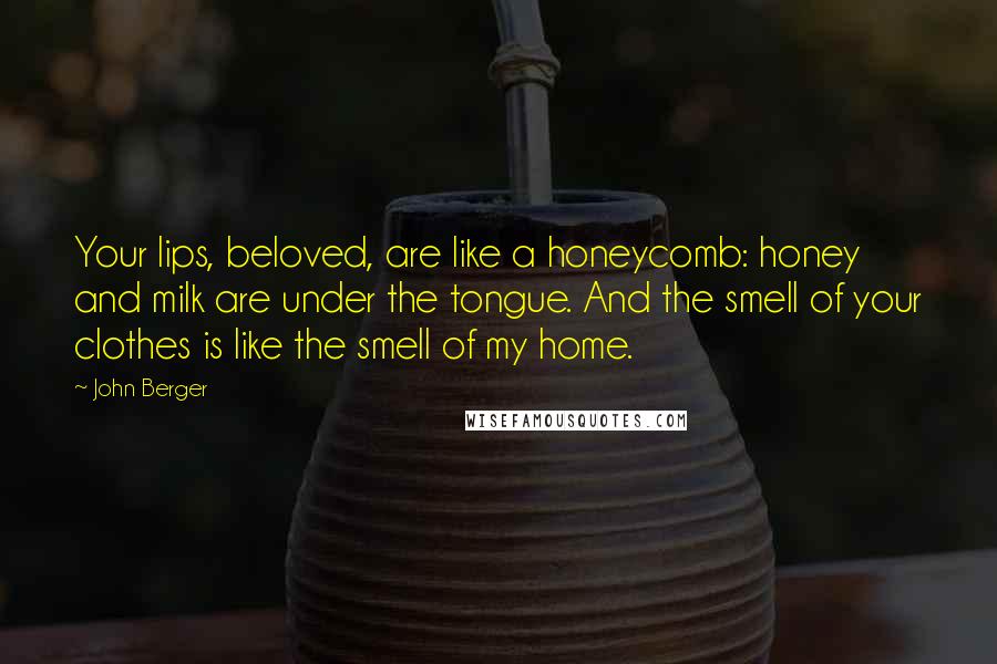 John Berger Quotes: Your lips, beloved, are like a honeycomb: honey and milk are under the tongue. And the smell of your clothes is like the smell of my home.