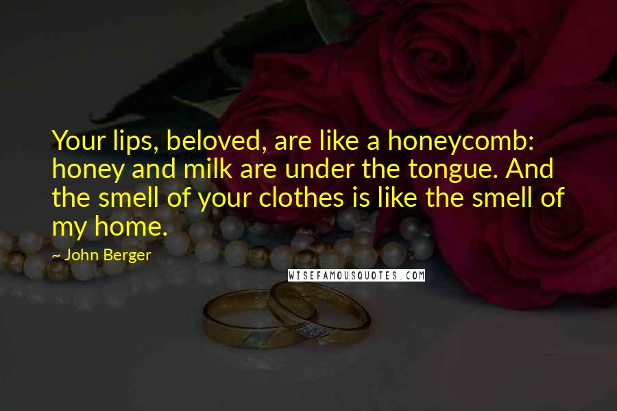 John Berger Quotes: Your lips, beloved, are like a honeycomb: honey and milk are under the tongue. And the smell of your clothes is like the smell of my home.