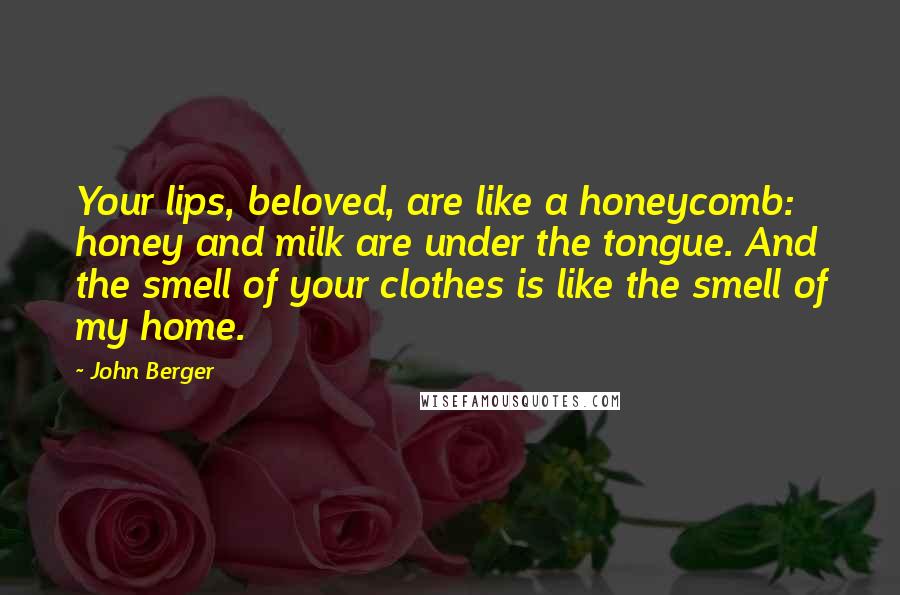 John Berger Quotes: Your lips, beloved, are like a honeycomb: honey and milk are under the tongue. And the smell of your clothes is like the smell of my home.