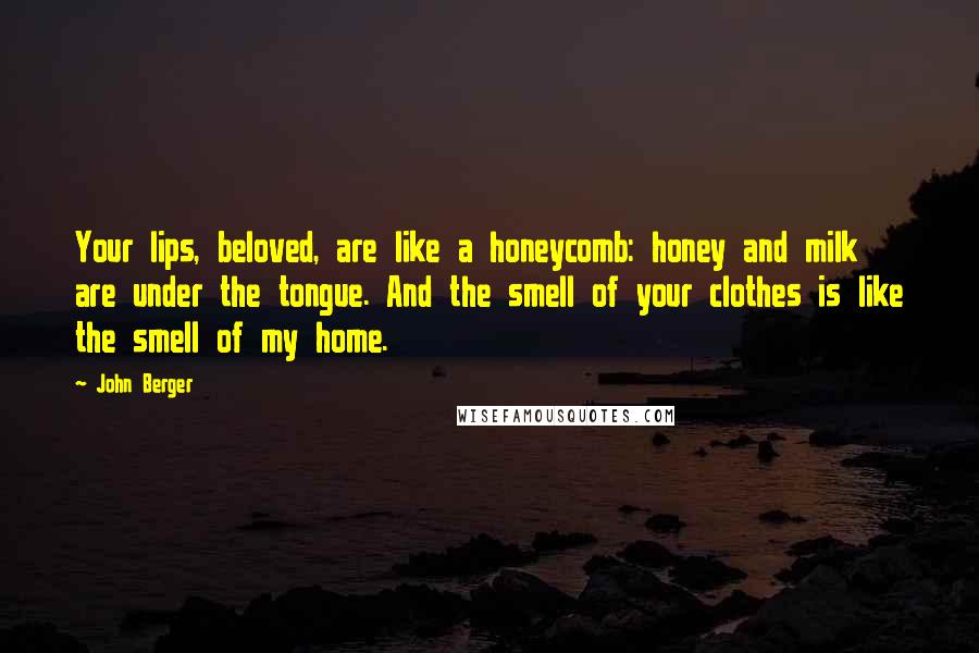 John Berger Quotes: Your lips, beloved, are like a honeycomb: honey and milk are under the tongue. And the smell of your clothes is like the smell of my home.