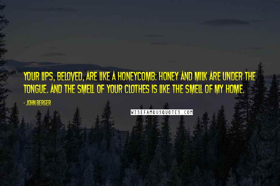 John Berger Quotes: Your lips, beloved, are like a honeycomb: honey and milk are under the tongue. And the smell of your clothes is like the smell of my home.