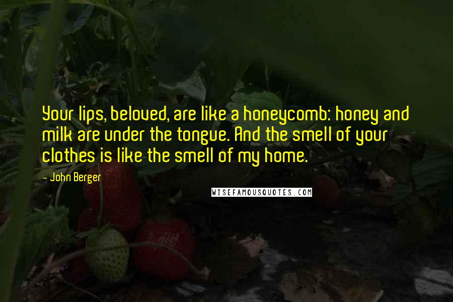 John Berger Quotes: Your lips, beloved, are like a honeycomb: honey and milk are under the tongue. And the smell of your clothes is like the smell of my home.