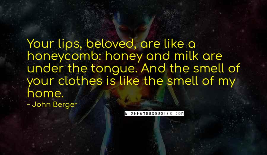 John Berger Quotes: Your lips, beloved, are like a honeycomb: honey and milk are under the tongue. And the smell of your clothes is like the smell of my home.