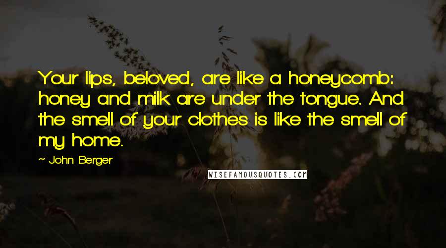 John Berger Quotes: Your lips, beloved, are like a honeycomb: honey and milk are under the tongue. And the smell of your clothes is like the smell of my home.