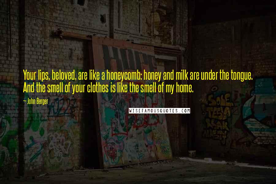 John Berger Quotes: Your lips, beloved, are like a honeycomb: honey and milk are under the tongue. And the smell of your clothes is like the smell of my home.