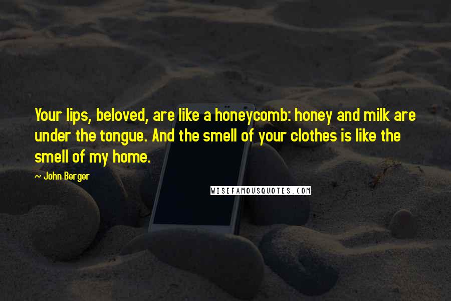 John Berger Quotes: Your lips, beloved, are like a honeycomb: honey and milk are under the tongue. And the smell of your clothes is like the smell of my home.