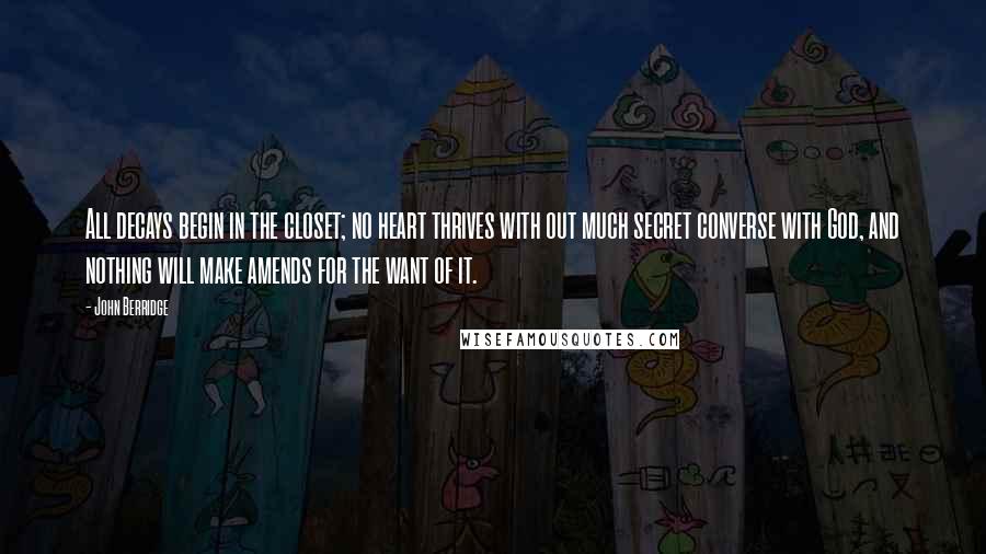 John Berridge Quotes: All decays begin in the closet; no heart thrives with out much secret converse with God, and nothing will make amends for the want of it.