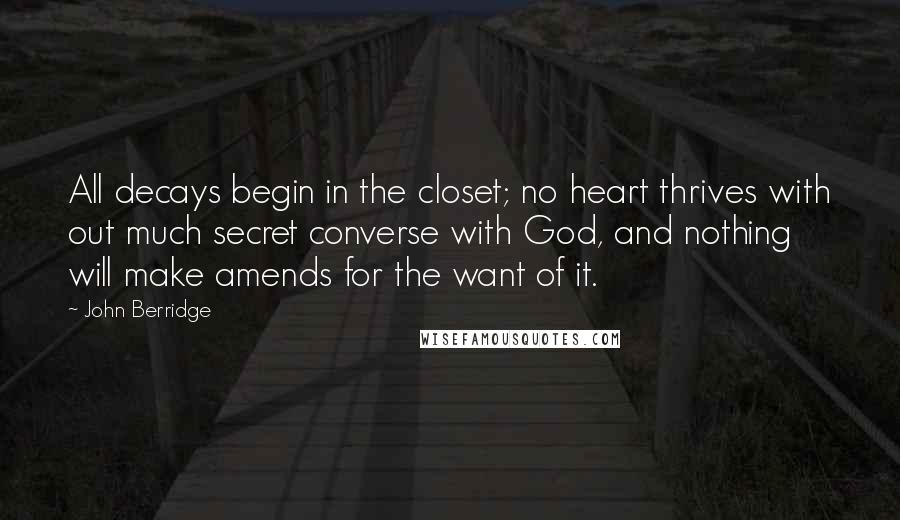 John Berridge Quotes: All decays begin in the closet; no heart thrives with out much secret converse with God, and nothing will make amends for the want of it.