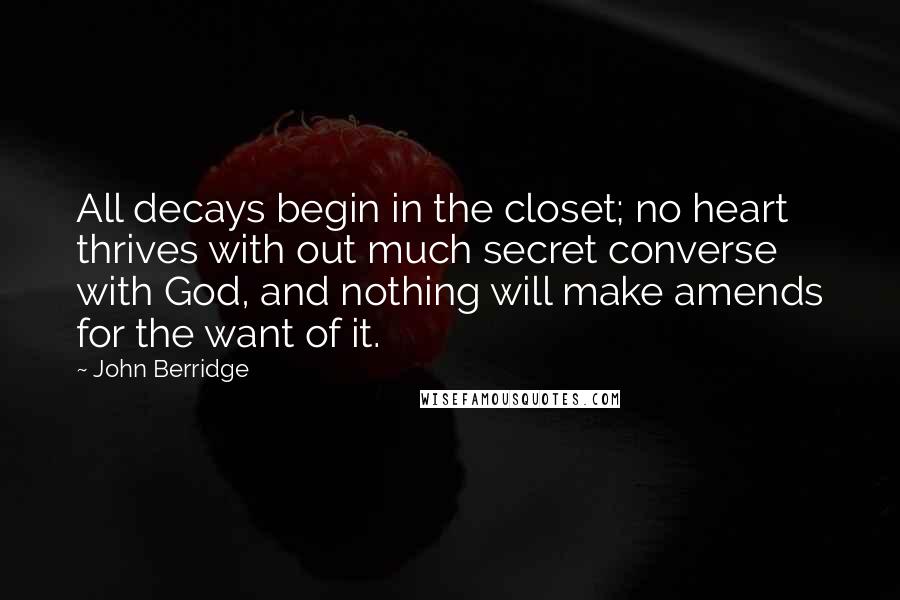 John Berridge Quotes: All decays begin in the closet; no heart thrives with out much secret converse with God, and nothing will make amends for the want of it.