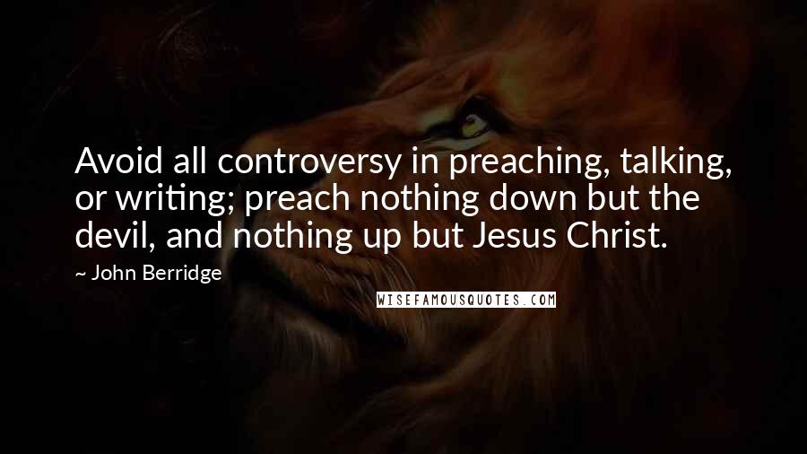 John Berridge Quotes: Avoid all controversy in preaching, talking, or writing; preach nothing down but the devil, and nothing up but Jesus Christ.