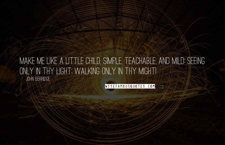 John Berridge Quotes: Make me like a little child, Simple, teachable, and mild; Seeing only in Thy light; Walking only in Thy might!