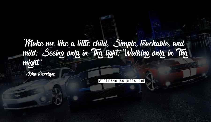 John Berridge Quotes: Make me like a little child, Simple, teachable, and mild; Seeing only in Thy light; Walking only in Thy might!