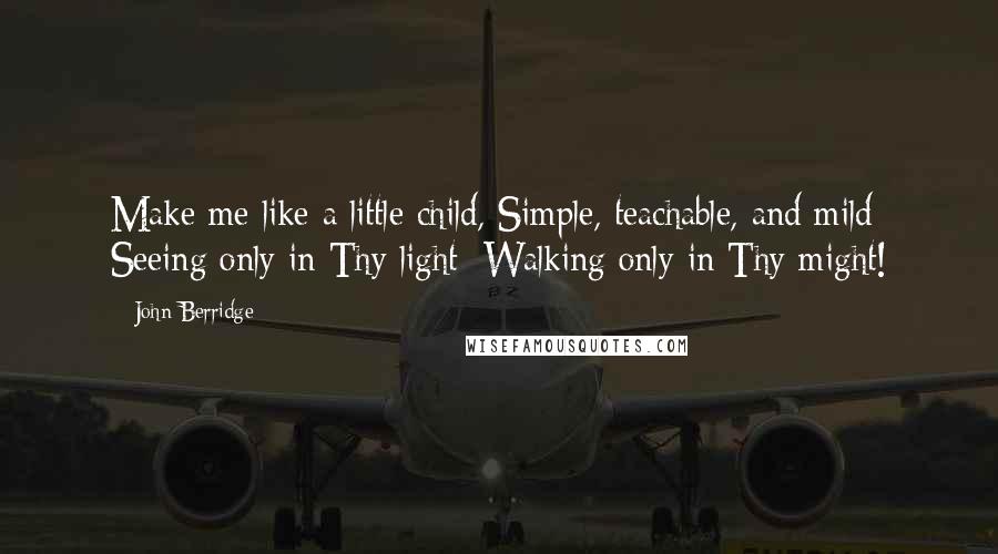 John Berridge Quotes: Make me like a little child, Simple, teachable, and mild; Seeing only in Thy light; Walking only in Thy might!