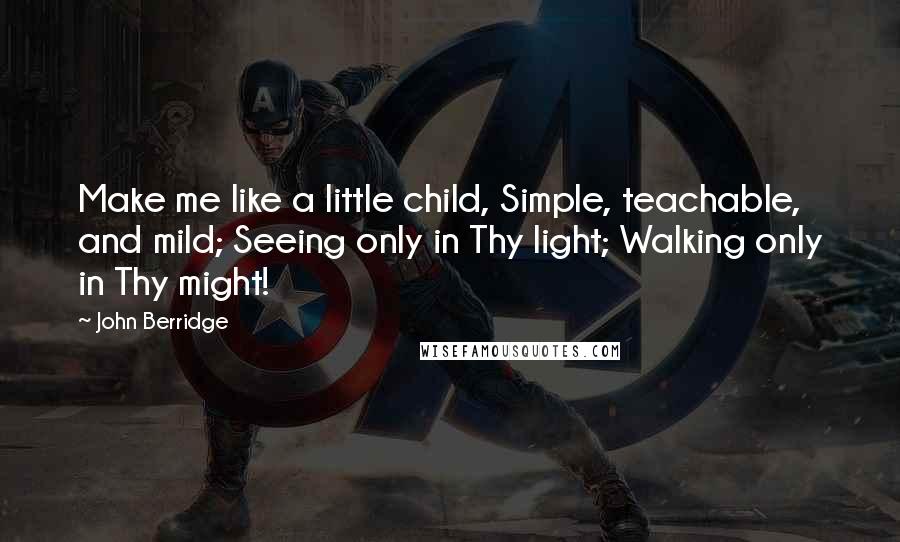 John Berridge Quotes: Make me like a little child, Simple, teachable, and mild; Seeing only in Thy light; Walking only in Thy might!