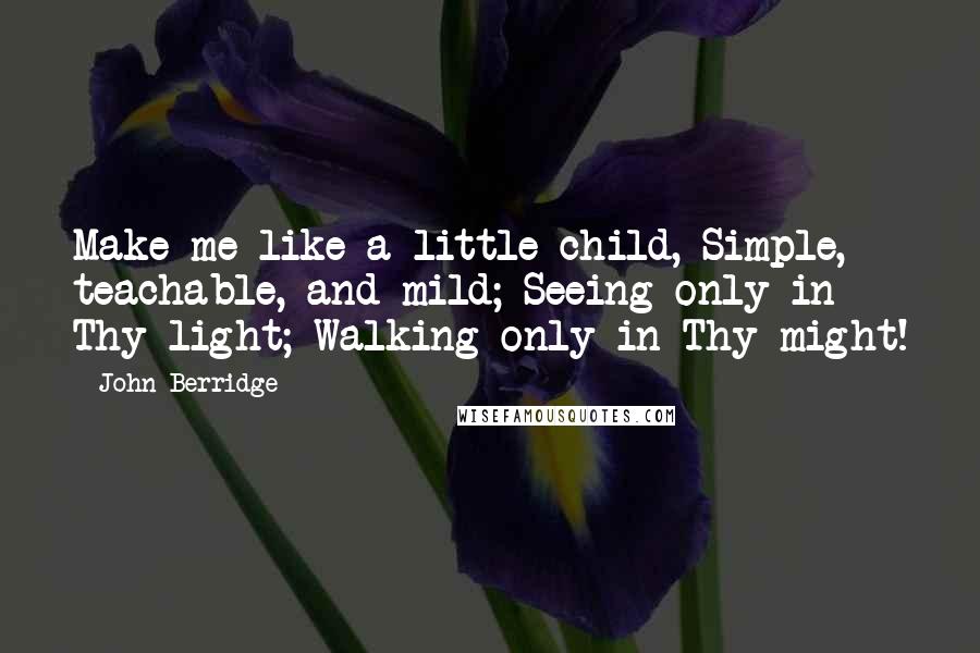 John Berridge Quotes: Make me like a little child, Simple, teachable, and mild; Seeing only in Thy light; Walking only in Thy might!