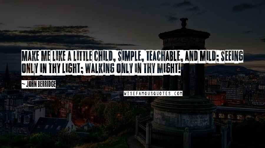 John Berridge Quotes: Make me like a little child, Simple, teachable, and mild; Seeing only in Thy light; Walking only in Thy might!