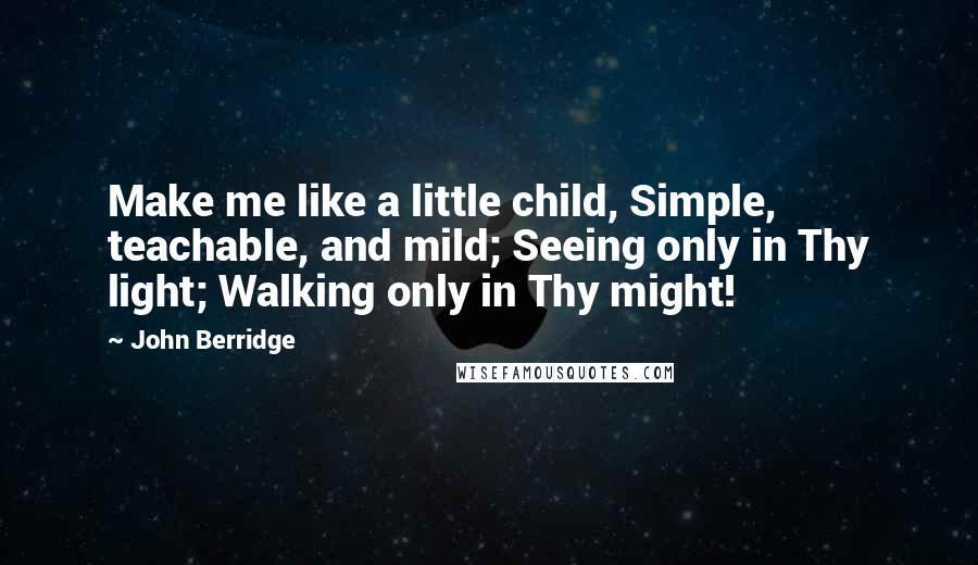 John Berridge Quotes: Make me like a little child, Simple, teachable, and mild; Seeing only in Thy light; Walking only in Thy might!