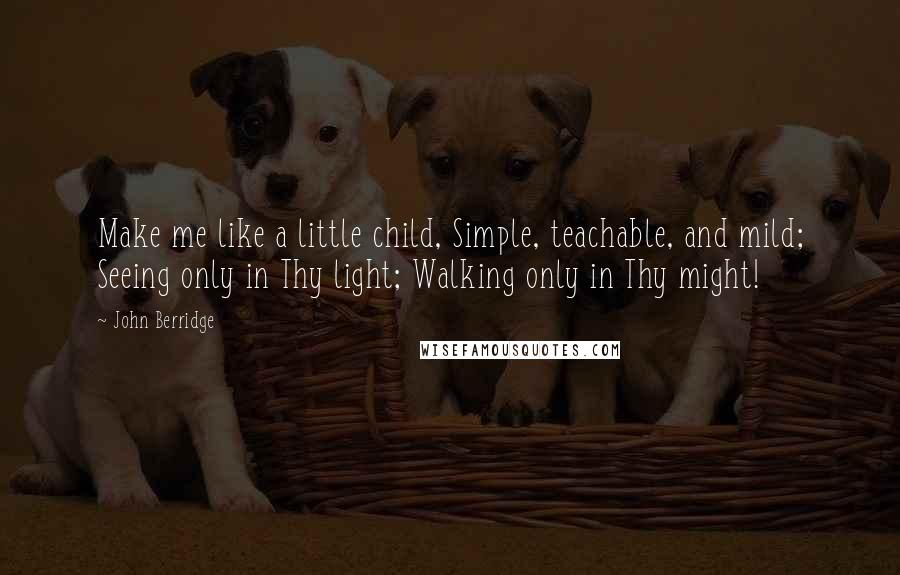 John Berridge Quotes: Make me like a little child, Simple, teachable, and mild; Seeing only in Thy light; Walking only in Thy might!