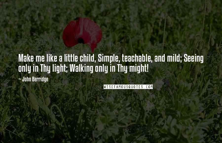 John Berridge Quotes: Make me like a little child, Simple, teachable, and mild; Seeing only in Thy light; Walking only in Thy might!