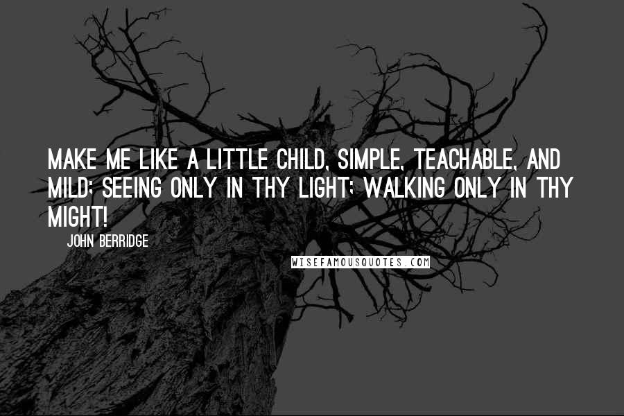 John Berridge Quotes: Make me like a little child, Simple, teachable, and mild; Seeing only in Thy light; Walking only in Thy might!