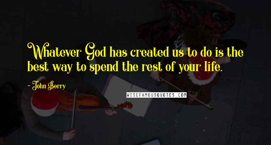 John Berry Quotes: Whatever God has created us to do is the best way to spend the rest of your life.