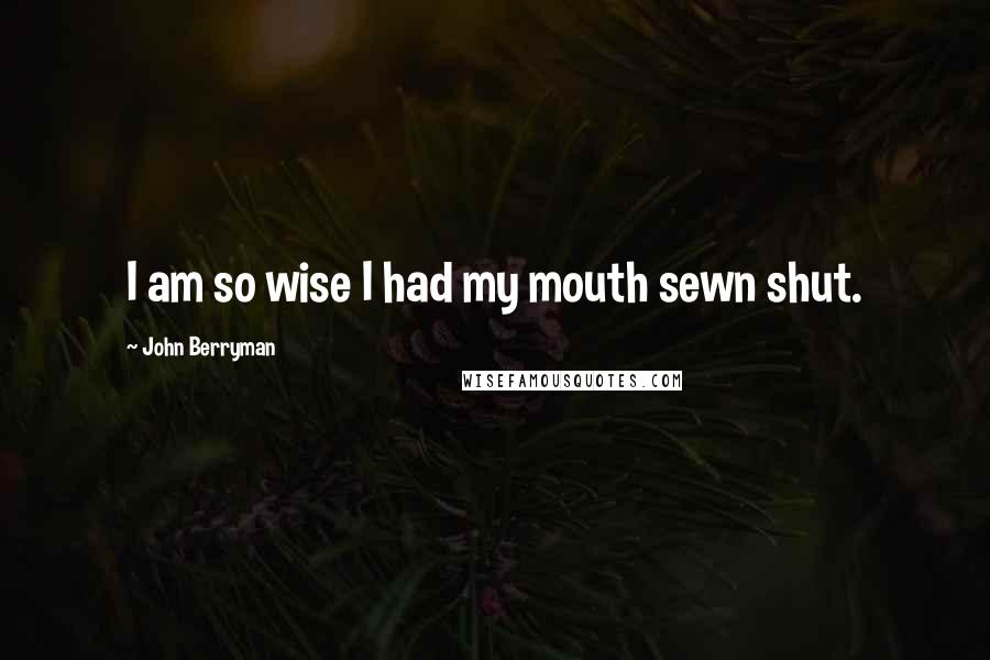 John Berryman Quotes: I am so wise I had my mouth sewn shut.