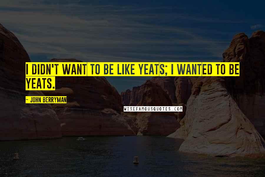 John Berryman Quotes: I didn't want to be like Yeats; I wanted to be Yeats.