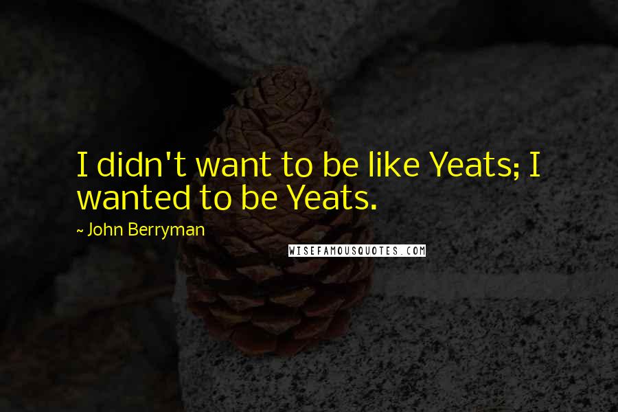 John Berryman Quotes: I didn't want to be like Yeats; I wanted to be Yeats.