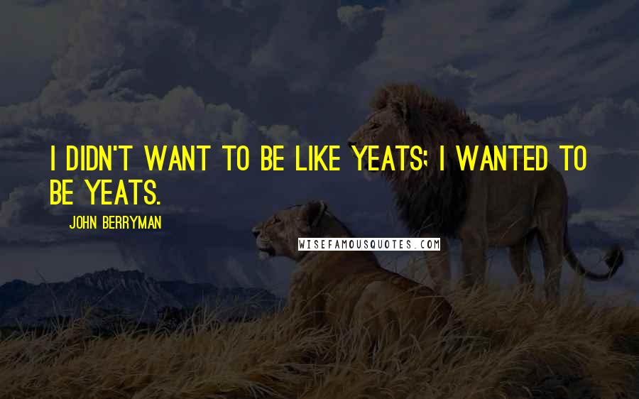 John Berryman Quotes: I didn't want to be like Yeats; I wanted to be Yeats.