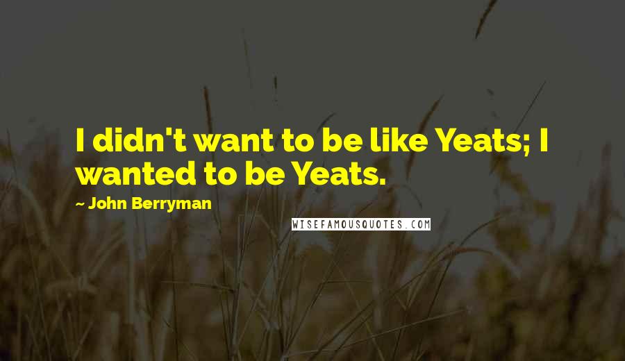 John Berryman Quotes: I didn't want to be like Yeats; I wanted to be Yeats.
