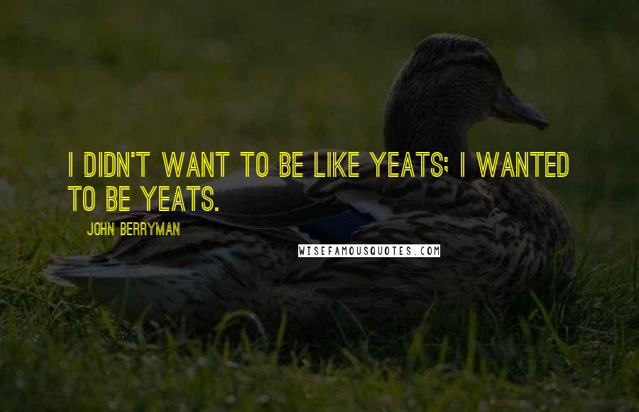 John Berryman Quotes: I didn't want to be like Yeats; I wanted to be Yeats.