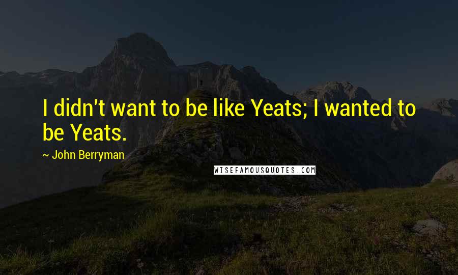 John Berryman Quotes: I didn't want to be like Yeats; I wanted to be Yeats.