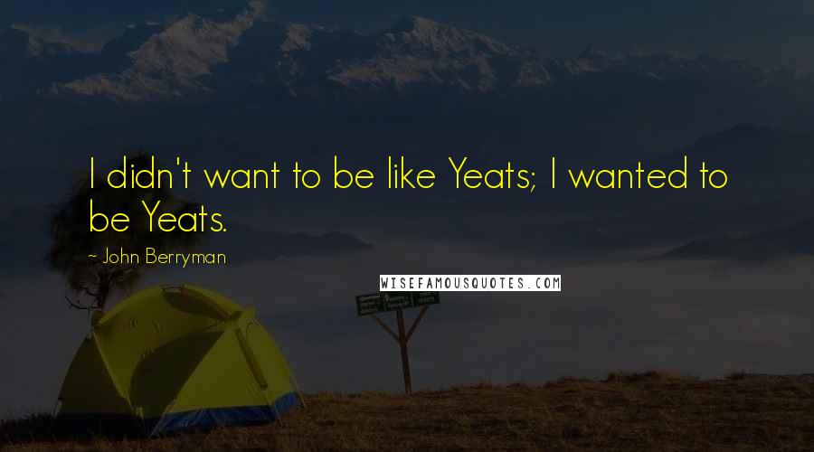 John Berryman Quotes: I didn't want to be like Yeats; I wanted to be Yeats.