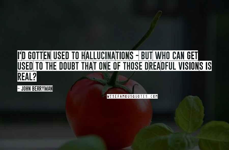 John Berryman Quotes: I'd gotten used to hallucinations - but who can get used to the doubt that one of those dreadful visions is real?