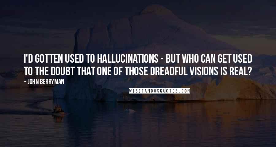 John Berryman Quotes: I'd gotten used to hallucinations - but who can get used to the doubt that one of those dreadful visions is real?