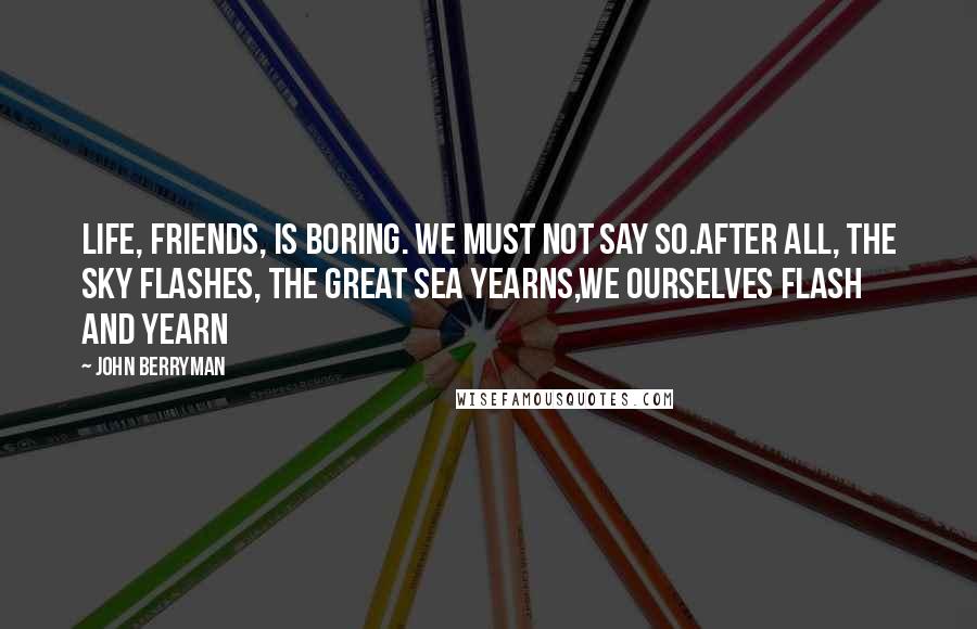 John Berryman Quotes: Life, friends, is boring. We must not say so.After all, the sky flashes, the great sea yearns,we ourselves flash and yearn