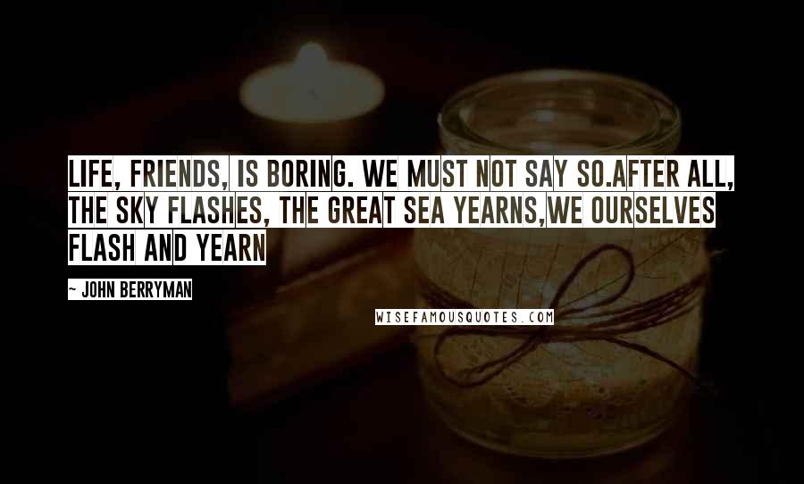 John Berryman Quotes: Life, friends, is boring. We must not say so.After all, the sky flashes, the great sea yearns,we ourselves flash and yearn