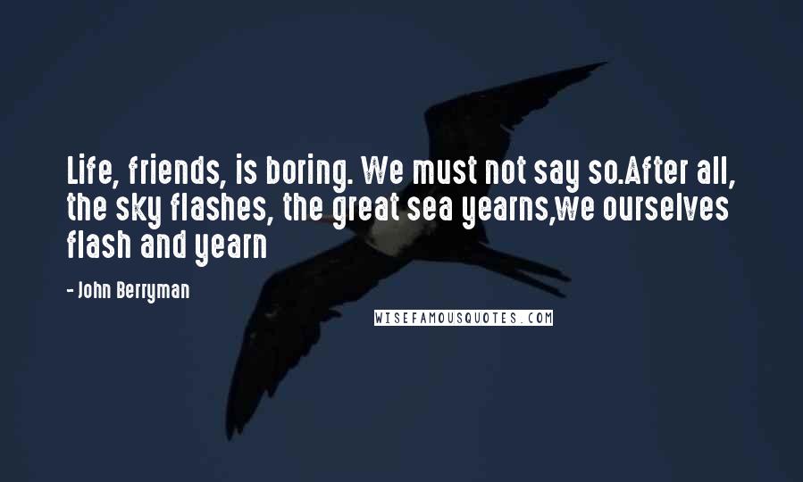 John Berryman Quotes: Life, friends, is boring. We must not say so.After all, the sky flashes, the great sea yearns,we ourselves flash and yearn