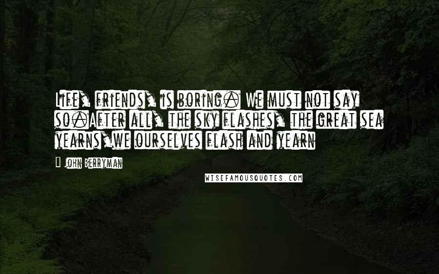 John Berryman Quotes: Life, friends, is boring. We must not say so.After all, the sky flashes, the great sea yearns,we ourselves flash and yearn