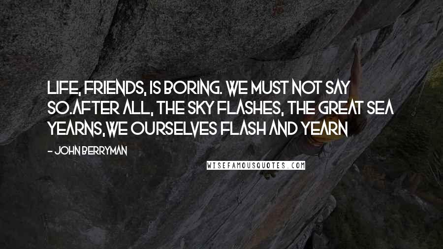 John Berryman Quotes: Life, friends, is boring. We must not say so.After all, the sky flashes, the great sea yearns,we ourselves flash and yearn