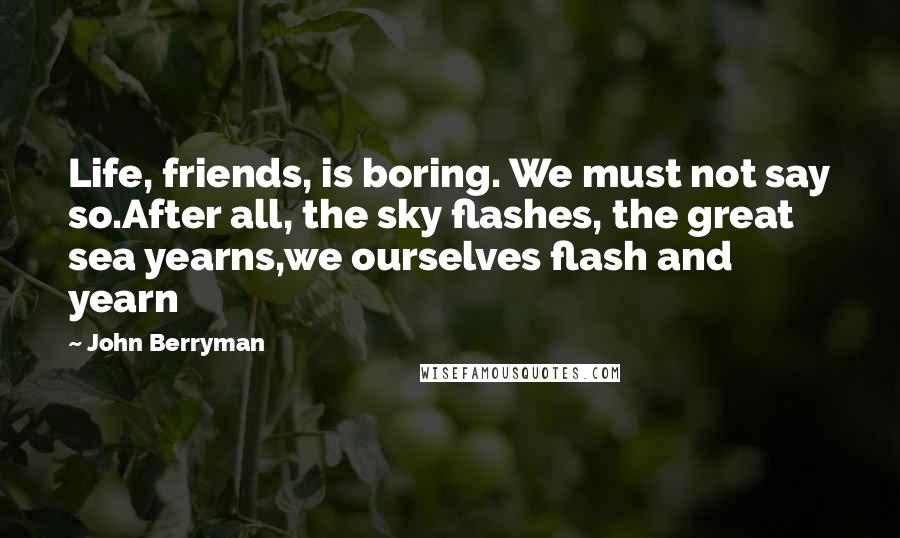 John Berryman Quotes: Life, friends, is boring. We must not say so.After all, the sky flashes, the great sea yearns,we ourselves flash and yearn