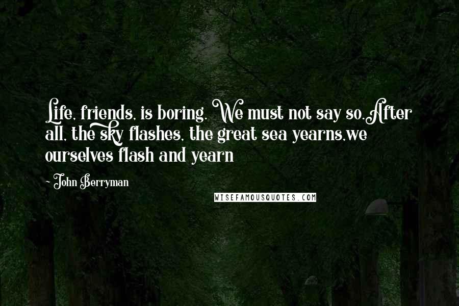 John Berryman Quotes: Life, friends, is boring. We must not say so.After all, the sky flashes, the great sea yearns,we ourselves flash and yearn