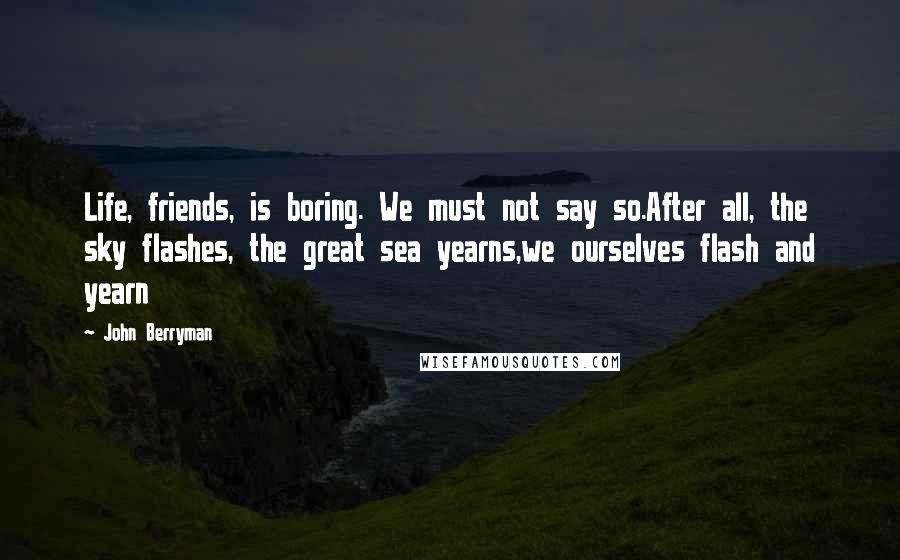 John Berryman Quotes: Life, friends, is boring. We must not say so.After all, the sky flashes, the great sea yearns,we ourselves flash and yearn