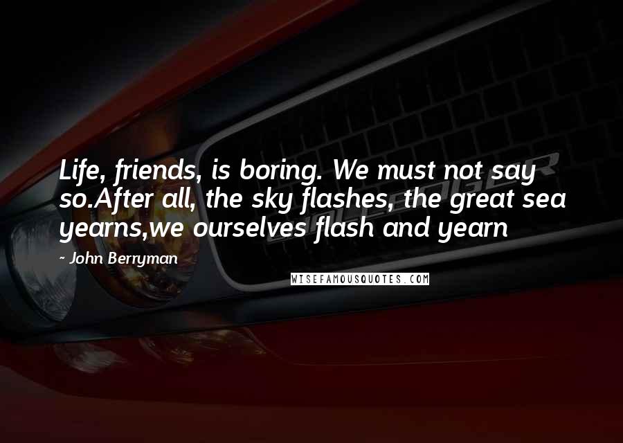 John Berryman Quotes: Life, friends, is boring. We must not say so.After all, the sky flashes, the great sea yearns,we ourselves flash and yearn