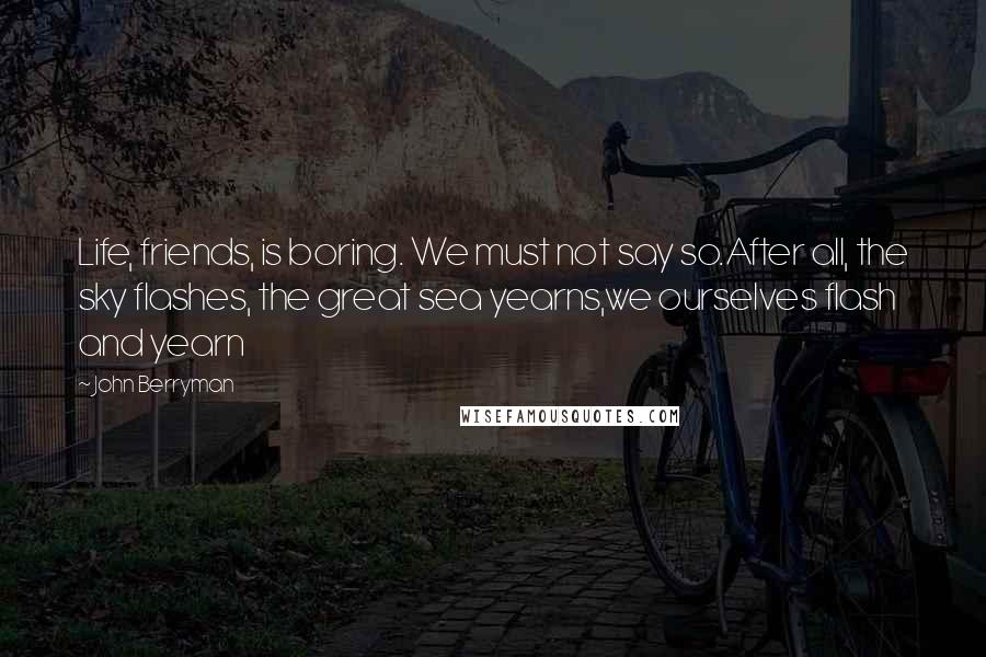 John Berryman Quotes: Life, friends, is boring. We must not say so.After all, the sky flashes, the great sea yearns,we ourselves flash and yearn